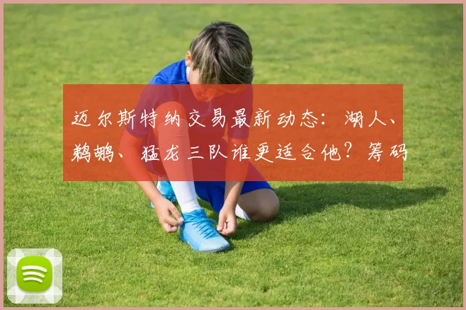迈尔斯特纳交易最新动态：湖人、鹈鹕、猛龙三队谁更适合他？筹码分析