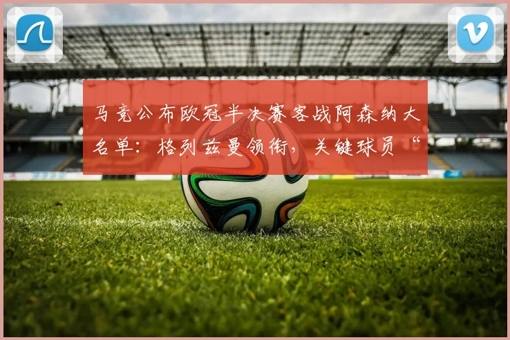 马竞公布欧冠半决赛客战阿森纳大名单：格列兹曼领衔，关键球员“小蜘蛛”入选引关注