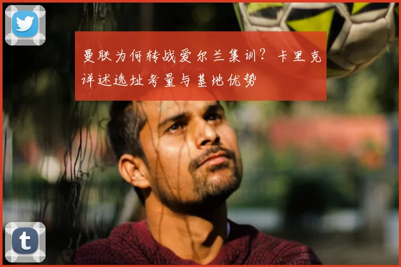曼联为何转战爱尔兰集训？卡里克详述选址考量与基地优势