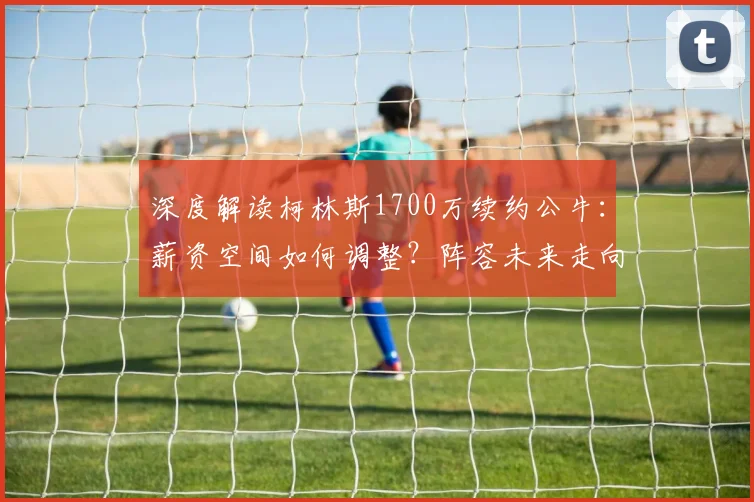 深度解读柯林斯1700万续约公牛：薪资空间如何调整？阵容未来走向分析