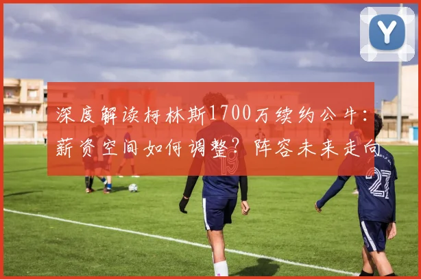 深度解读柯林斯1700万续约公牛：薪资空间如何调整？阵容未来走向分析