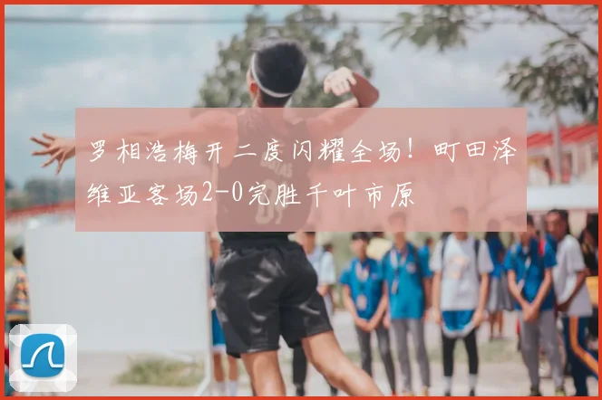 罗相浩梅开二度闪耀全场！町田泽维亚客场2-0完胜千叶市原
