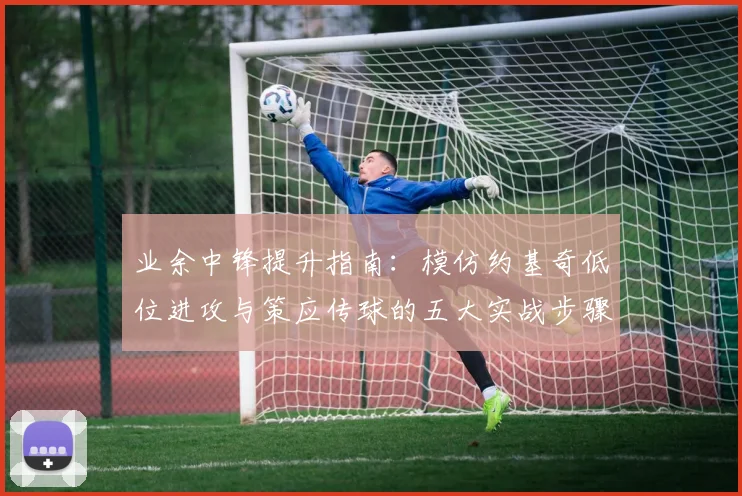 业余中锋提升指南:模仿约基奇低位进攻与策应传球的五大实战步骤