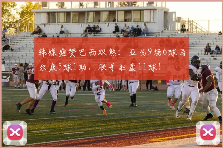 韩媒盛赞巴西双煞：亚戈9场6球马尔康5球1助，联手狂轰11球！