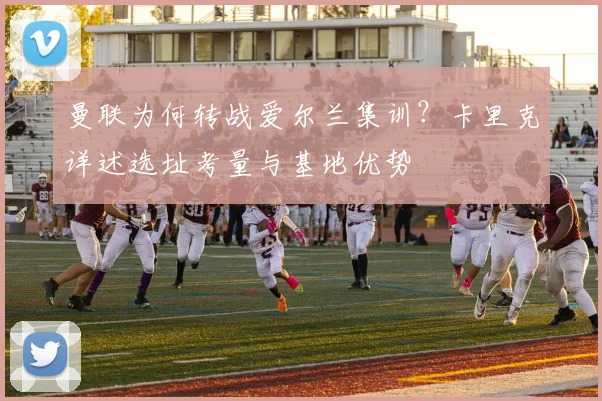 曼联为何转战爱尔兰集训?卡里克详述选址考量与基地优势